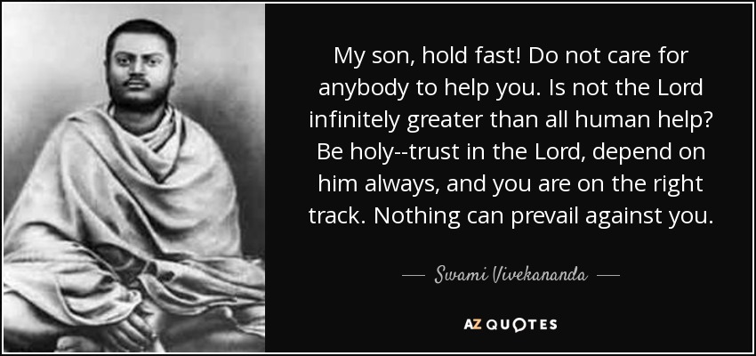 My son, hold fast! Do not care for anybody to help you. Is not the Lord infinitely greater than all human help? Be holy--trust in the Lord, depend on him always, and you are on the right track. Nothing can prevail against you. - Swami Vivekananda