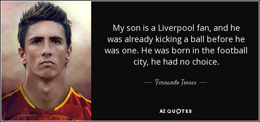 My son is a Liverpool fan, and he was already kicking a ball before he was one. He was born in the football city, he had no choice. - Fernando Torres