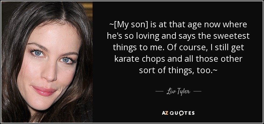~[My son] is at that age now where he's so loving and says the sweetest things to me. Of course, I still get karate chops and all those other sort of things, too.~ - Liv Tyler