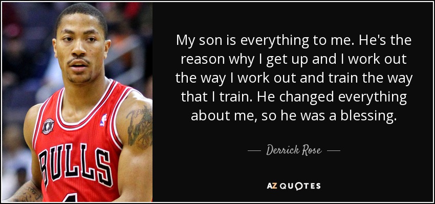 My son is everything to me. He's the reason why I get up and I work out the way I work out and train the way that I train. He changed everything about me, so he was a blessing. - Derrick Rose