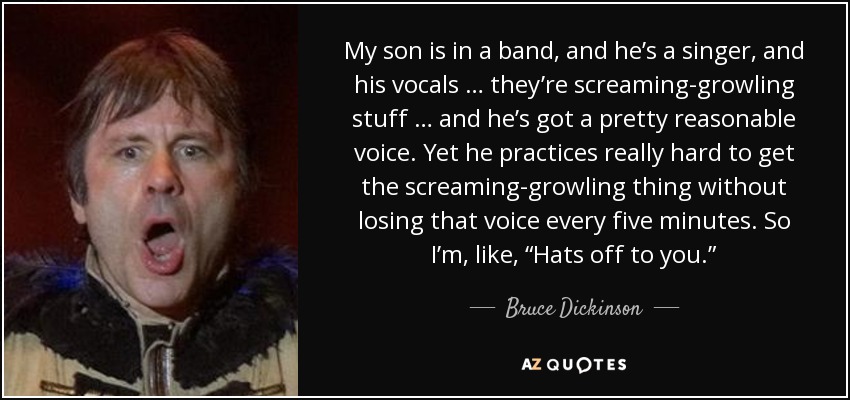 My son is in a band, and he’s a singer, and his vocals … they’re screaming-growling stuff … and he’s got a pretty reasonable voice. Yet he practices really hard to get the screaming-growling thing without losing that voice every five minutes. So I’m, like, “Hats off to you.” - Bruce Dickinson