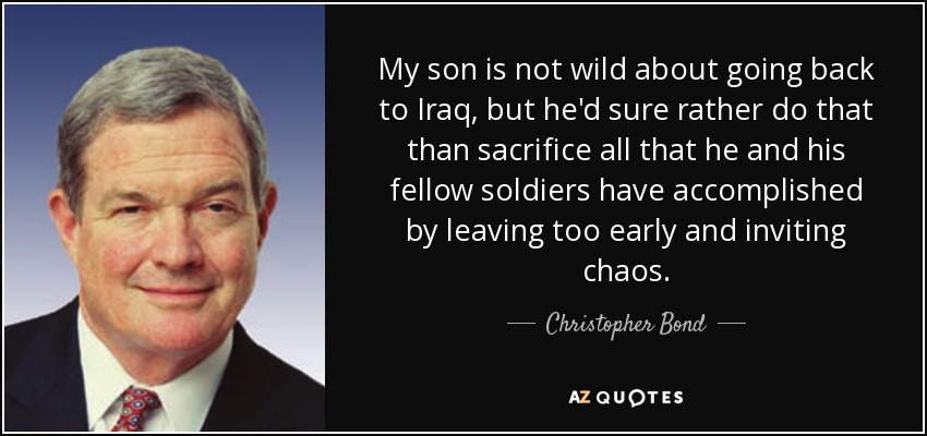 My son is not wild about going back to Iraq, but he'd sure rather do that than sacrifice all that he and his fellow soldiers have accomplished by leaving too early and inviting chaos. - Christopher Bond