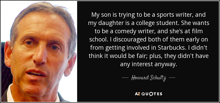 My son is trying to be a sports writer, and my daughter is a college student. She wants to be a comedy writer, and she's at film school. I discouraged both of them early on from getting involved in Starbucks. I didn't think it would be fair; plus, they didn't have any interest anyway. - Howard Schultz