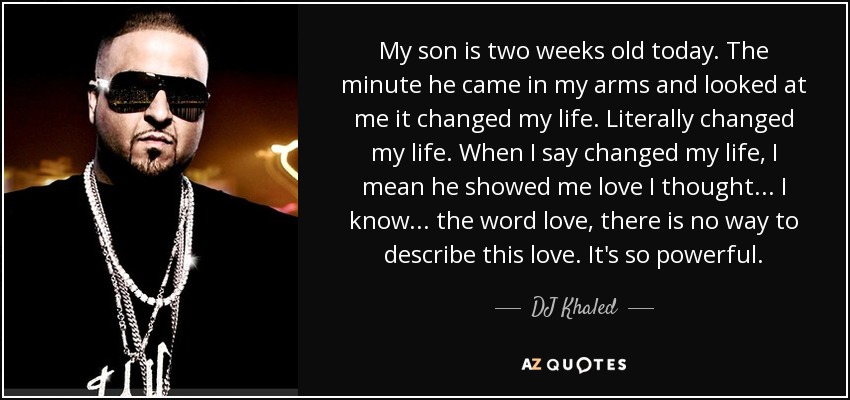 My son is two weeks old today. The minute he came in my arms and looked at me it changed my life. Literally changed my life. When I say changed my life, I mean he showed me love I thought... I know... the word love, there is no way to describe this love. It's so powerful. - DJ Khaled