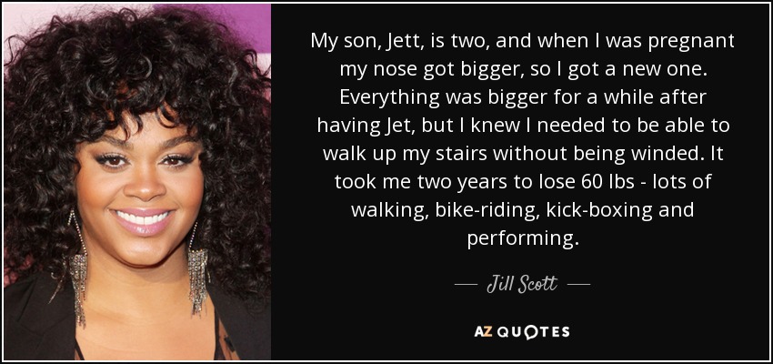 My son, Jett, is two, and when I was pregnant my nose got bigger, so I got a new one. Everything was bigger for a while after having Jet, but I knew I needed to be able to walk up my stairs without being winded. It took me two years to lose 60 lbs - lots of walking, bike-riding, kick-boxing and performing. - Jill Scott