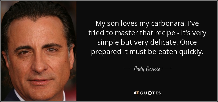 My son loves my carbonara. I've tried to master that recipe - it's very simple but very delicate. Once prepared it must be eaten quickly. - Andy Garcia