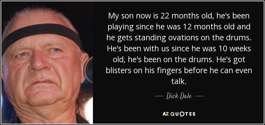 My son now is 22 months old, he's been playing since he was 12 months old and he gets standing ovations on the drums. He's been with us since he was 10 weeks old, he's been on the drums. He's got blisters on his fingers before he can even talk. - Dick Dale
