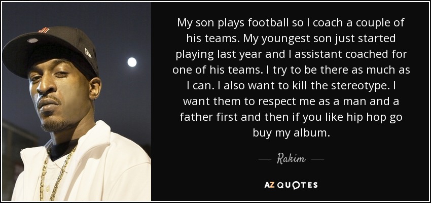 My son plays football so I coach a couple of his teams. My youngest son just started playing last year and I assistant coached for one of his teams. I try to be there as much as I can. I also want to kill the stereotype. I want them to respect me as a man and a father first and then if you like hip hop go buy my album. - Rakim
