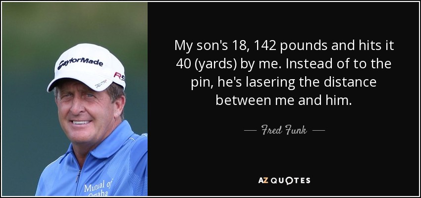 My son's 18, 142 pounds and hits it 40 (yards) by me. Instead of to the pin, he's lasering the distance between me and him. - Fred Funk