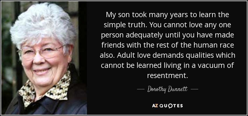 My son took many years to learn the simple truth. You cannot love any one person adequately until you have made friends with the rest of the human race also. Adult love demands qualities which cannot be learned living in a vacuum of resentment. - Dorothy Dunnett