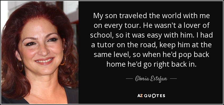 My son traveled the world with me on every tour. He wasn't a lover of school, so it was easy with him. I had a tutor on the road, keep him at the same level, so when he'd pop back home he'd go right back in. - Gloria Estefan
