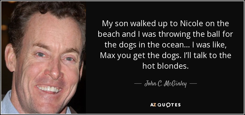 My son walked up to Nicole on the beach and I was throwing the ball for the dogs in the ocean... I was like, Max you get the dogs. I’ll talk to the hot blondes. - John C. McGinley