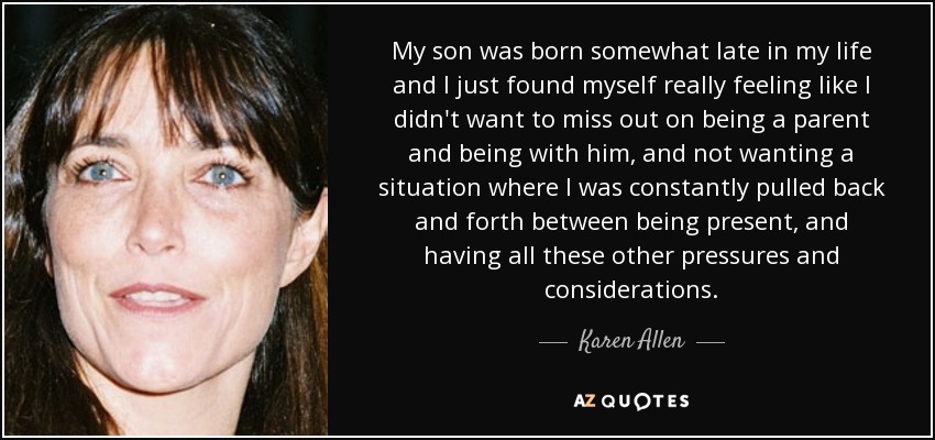 My son was born somewhat late in my life and I just found myself really feeling like I didn't want to miss out on being a parent and being with him, and not wanting a situation where I was constantly pulled back and forth between being present, and having all these other pressures and considerations. - Karen Allen