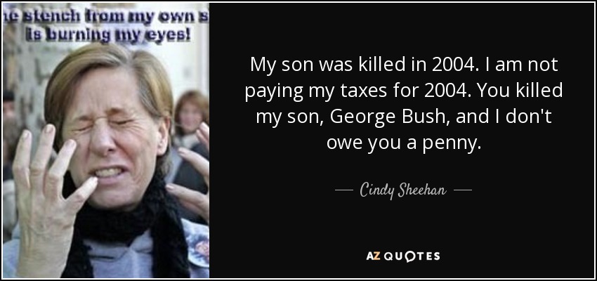 My son was killed in 2004. I am not paying my taxes for 2004. You killed my son, George Bush, and I don't owe you a penny. - Cindy Sheehan