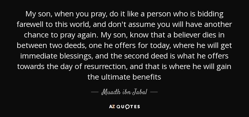 My son, when you pray, do it like a person who is bidding farewell to this world, and don't assume you will have another chance to pray again. My son, know that a believer dies in between two deeds, one he offers for today, where he will get immediate blessings, and the second deed is what he offers towards the day of resurrection, and that is where he will gain the ultimate benefits - Muadh ibn Jabal