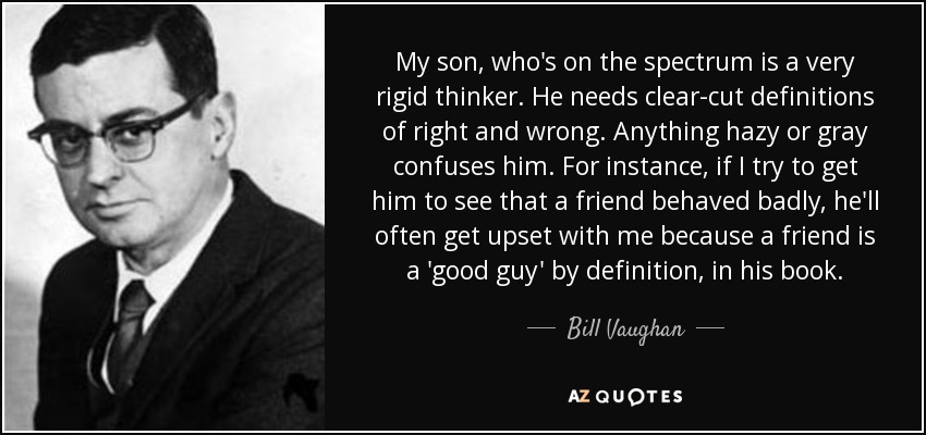 My son, who's on the spectrum is a very rigid thinker. He needs clear-cut definitions of right and wrong. Anything hazy or gray confuses him. For instance, if I try to get him to see that a friend behaved badly, he'll often get upset with me because a friend is a 'good guy' by definition, in his book. - Bill Vaughan