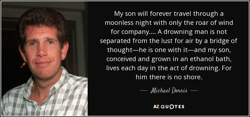 My son will forever travel through a moonless night with only the roar of wind for company.... A drowning man is not separated from the lust for air by a bridge of thought—he is one with it—and my son, conceived and grown in an ethanol bath, lives each day in the act of drowning. For him there is no shore. - Michael Dorris
