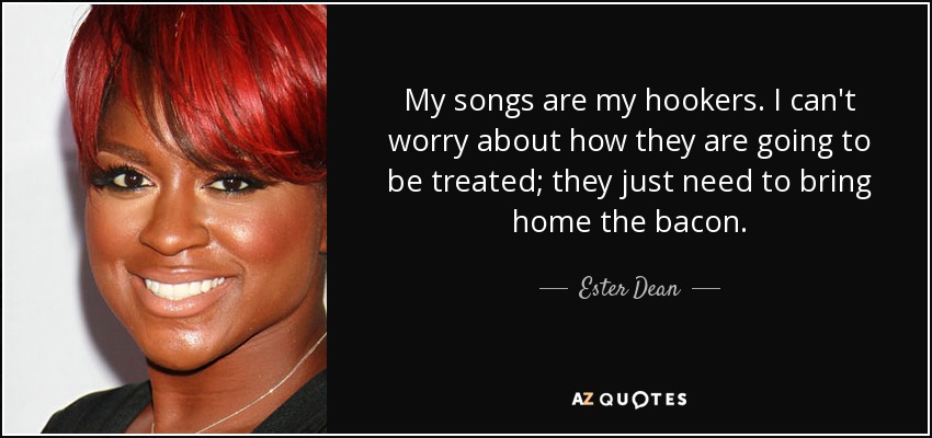 My songs are my hookers. I can't worry about how they are going to be treated; they just need to bring home the bacon. - Ester Dean