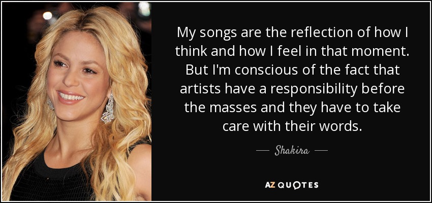 My songs are the reflection of how I think and how I feel in that moment. But I'm conscious of the fact that artists have a responsibility before the masses and they have to take care with their words. - Shakira