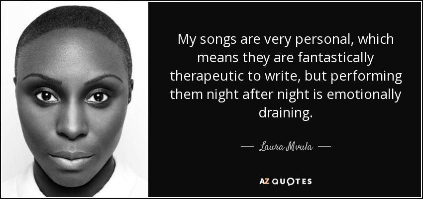 My songs are very personal, which means they are fantastically therapeutic to write, but performing them night after night is emotionally draining. - Laura Mvula