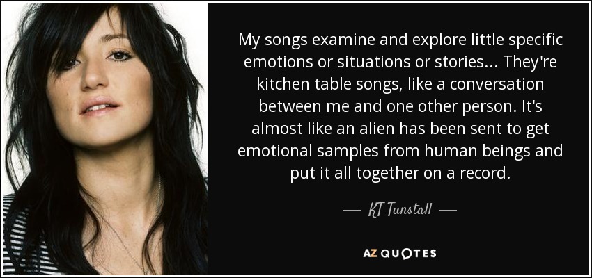 My songs examine and explore little specific emotions or situations or stories... They're kitchen table songs, like a conversation between me and one other person. It's almost like an alien has been sent to get emotional samples from human beings and put it all together on a record. - KT Tunstall