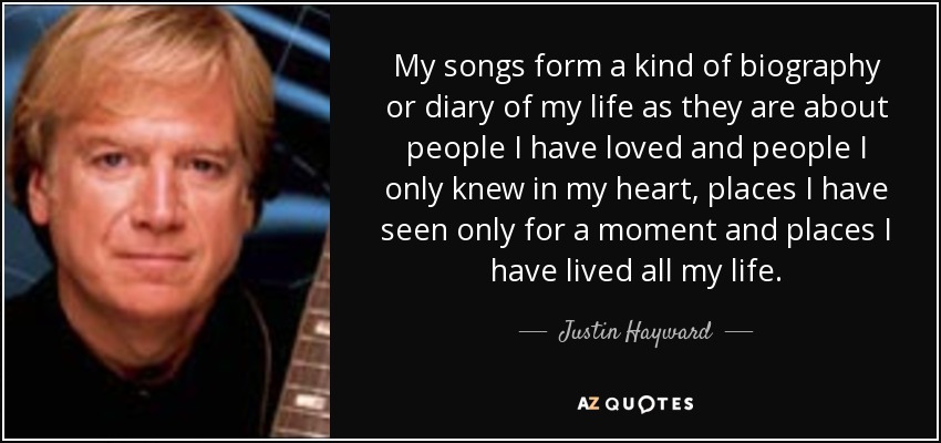 My songs form a kind of biography or diary of my life as they are about people I have loved and people I only knew in my heart, places I have seen only for a moment and places I have lived all my life. - Justin Hayward