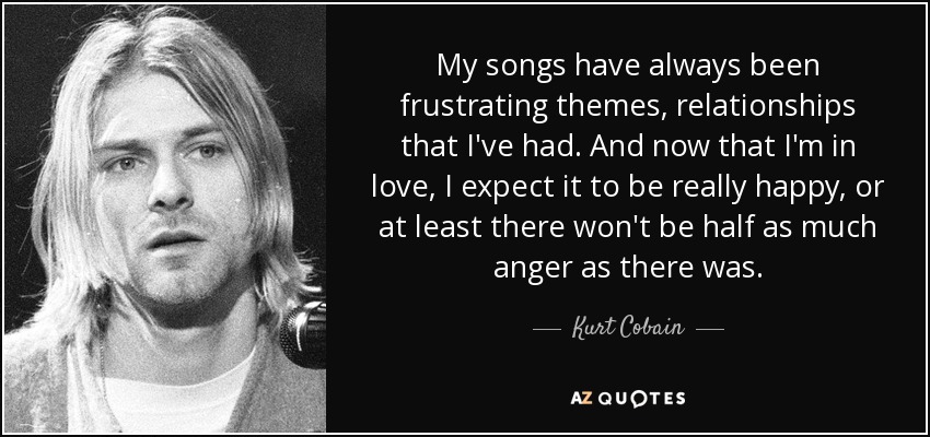 My songs have always been frustrating themes, relationships that I've had. And now that I'm in love, I expect it to be really happy, or at least there won't be half as much anger as there was. - Kurt Cobain