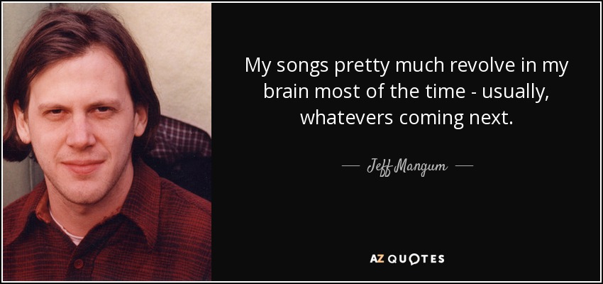 My songs pretty much revolve in my brain most of the time - usually, whatevers coming next. - Jeff Mangum