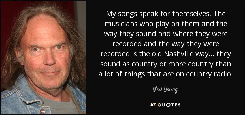 My songs speak for themselves. The musicians who play on them and the way they sound and where they were recorded and the way they were recorded is the old Nashville way ... they sound as country or more country than a lot of things that are on country radio. - Neil Young