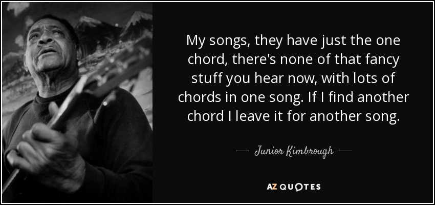 My songs, they have just the one chord, there's none of that fancy stuff you hear now, with lots of chords in one song. If I find another chord I leave it for another song. - Junior Kimbrough