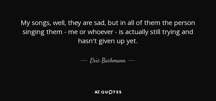 My songs, well, they are sad, but in all of them the person singing them - me or whoever - is actually still trying and hasn't given up yet. - Eric Bachmann
