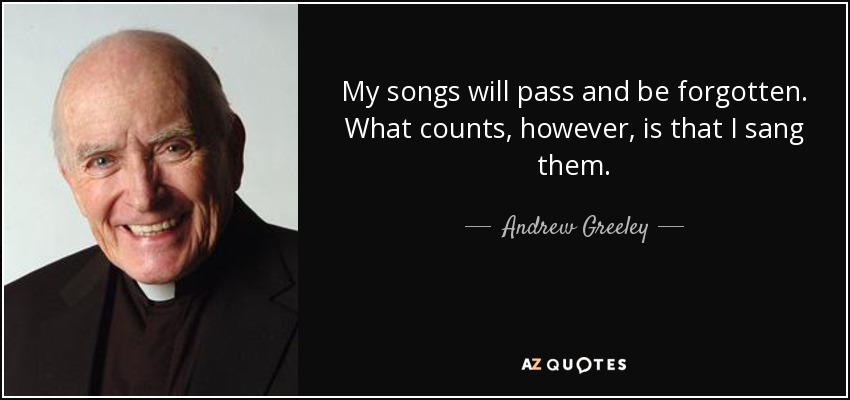 My songs will pass and be forgotten. What counts, however, is that I sang them. - Andrew Greeley