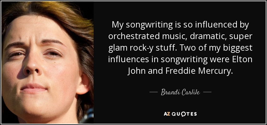 My songwriting is so influenced by orchestrated music, dramatic, super glam rock-y stuff. Two of my biggest influences in songwriting were Elton John and Freddie Mercury. - Brandi Carlile