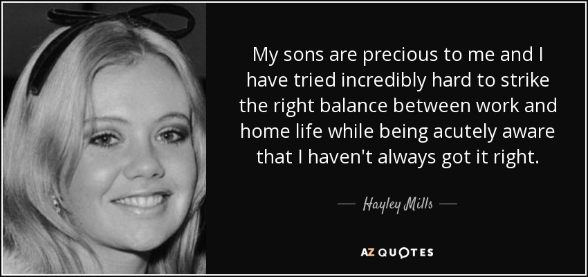 My sons are precious to me and I have tried incredibly hard to strike the right balance between work and home life while being acutely aware that I haven't always got it right. - Hayley Mills