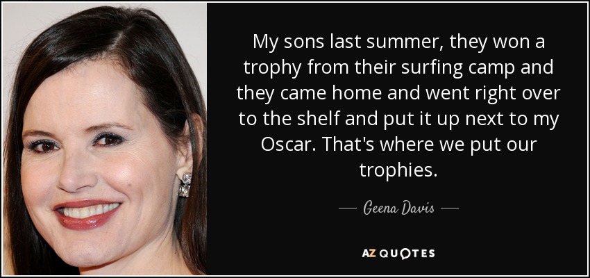 My sons last summer, they won a trophy from their surfing camp and they came home and went right over to the shelf and put it up next to my Oscar. That's where we put our trophies. - Geena Davis