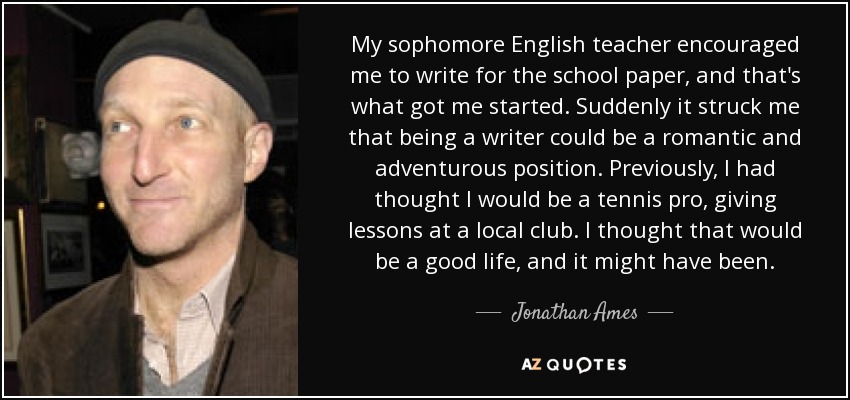 My sophomore English teacher encouraged me to write for the school paper, and that's what got me started. Suddenly it struck me that being a writer could be a romantic and adventurous position. Previously, I had thought I would be a tennis pro, giving lessons at a local club. I thought that would be a good life, and it might have been. - Jonathan Ames
