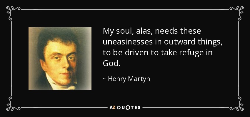 My soul, alas, needs these uneasinesses in outward things, to be driven to take refuge in God. - Henry Martyn