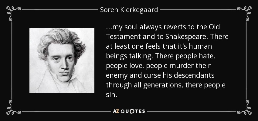 ...my soul always reverts to the Old Testament and to Shakespeare. There at least one feels that it's human beings talking. There people hate, people love, people murder their enemy and curse his descendants through all generations, there people sin. - Soren Kierkegaard