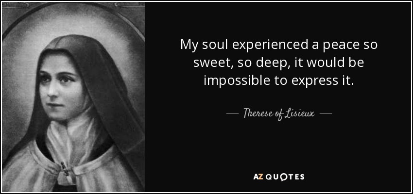 My soul experienced a peace so sweet, so deep, it would be impossible to express it. - Therese of Lisieux