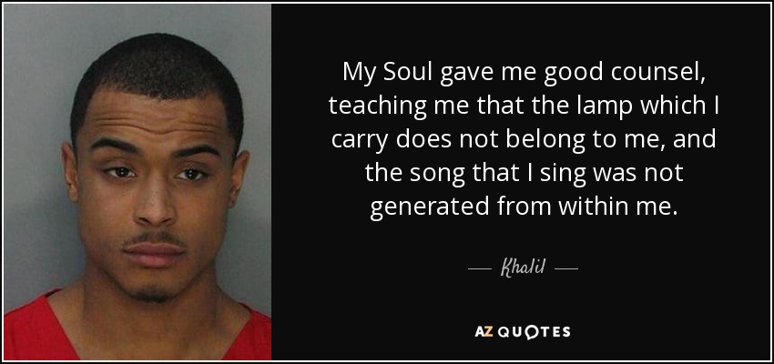 My Soul gave me good counsel, teaching me that the lamp which I carry does not belong to me, and the song that I sing was not generated from within me. - Khalil