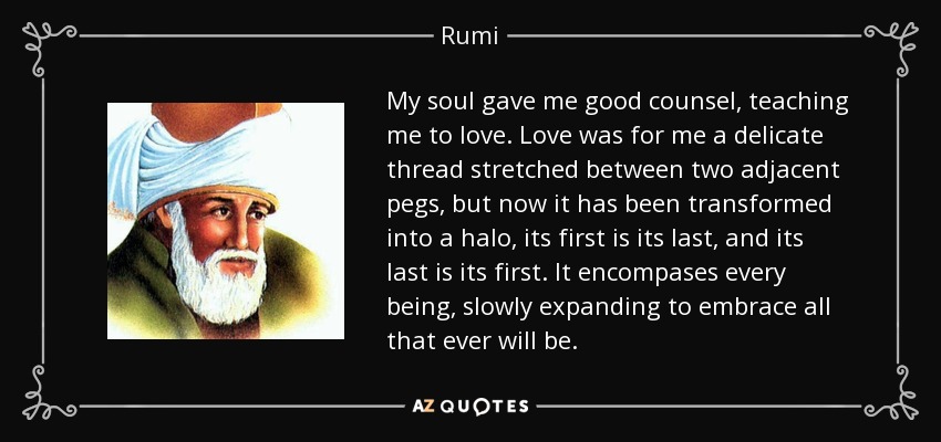 My soul gave me good counsel, teaching me to love. Love was for me a delicate thread stretched between two adjacent pegs, but now it has been transformed into a halo, its first is its last, and its last is its first. It encompases every being, slowly expanding to embrace all that ever will be. - Rumi