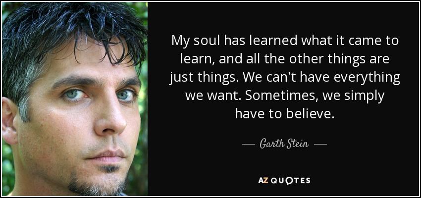 My soul has learned what it came to learn, and all the other things are just things. We can't have everything we want. Sometimes, we simply have to believe. - Garth Stein