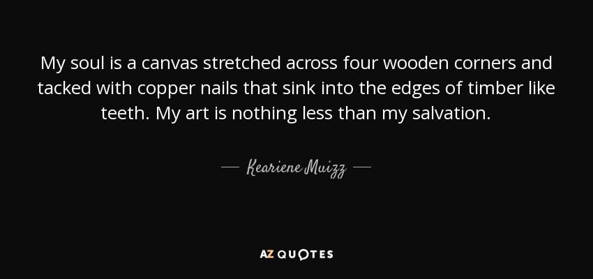 My soul is a canvas stretched across four wooden corners and tacked with copper nails that sink into the edges of timber like teeth. My art is nothing less than my salvation. - Keariene Muizz