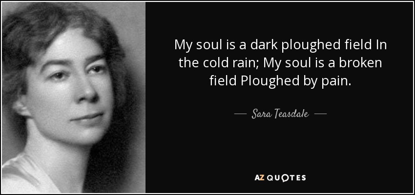My soul is a dark ploughed field In the cold rain; My soul is a broken field Ploughed by pain. - Sara Teasdale