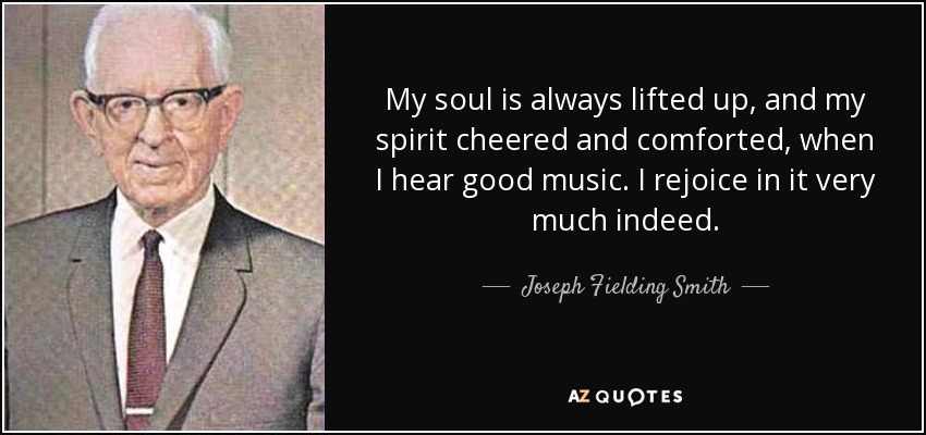 My soul is always lifted up, and my spirit cheered and comforted, when I hear good music. I rejoice in it very much indeed. - Joseph Fielding Smith