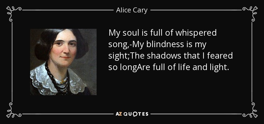 My soul is full of whispered song,-My blindness is my sight;The shadows that I feared so longAre full of life and light. - Alice Cary