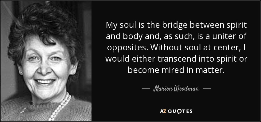 My soul is the bridge between spirit and body and, as such, is a uniter of opposites. Without soul at center, I would either transcend into spirit or become mired in matter. - Marion Woodman