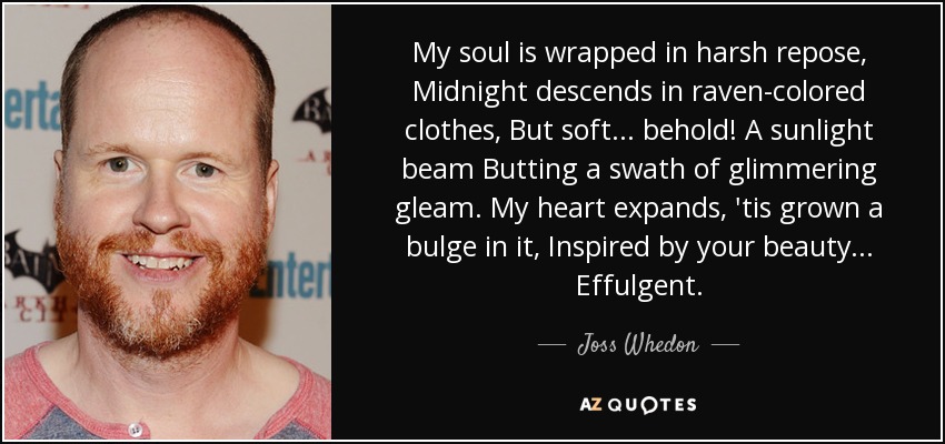 My soul is wrapped in harsh repose, Midnight descends in raven-colored clothes, But soft... behold! A sunlight beam Butting a swath of glimmering gleam. My heart expands, 'tis grown a bulge in it, Inspired by your beauty... Effulgent. - Joss Whedon