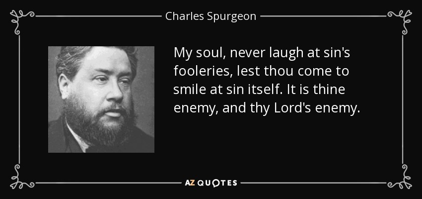 My soul, never laugh at sin's fooleries, lest thou come to smile at sin itself. It is thine enemy, and thy Lord's enemy. - Charles Spurgeon