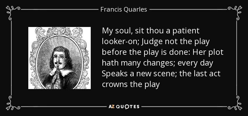 My soul, sit thou a patient looker-on; Judge not the play before the play is done: Her plot hath many changes; every day Speaks a new scene; the last act crowns the play - Francis Quarles